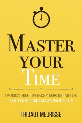 Master Your Time: A Practical Guide to Increase Your Productivity and Use Your Time Meaningfully - Thibaut Meurisse