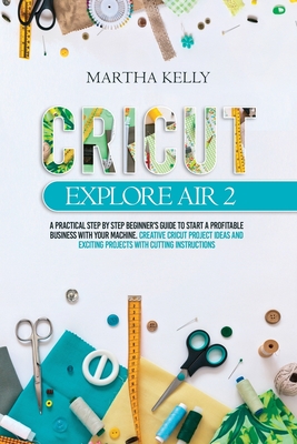 Cricut Explore Air 2: A practical Step by Step Beginner's Guide to Start a Profitable Business With your Machine. Creative Cricut Project Id - Martha Kelly