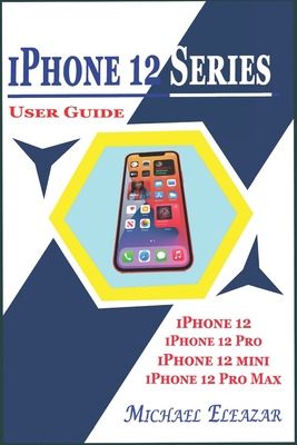 iPhone 12 Series User Guide: A Detailed Understanding of iOS 14 for Beginners and Seniors on Mastering iPhone 12, iPhone 12 Pro, iPhone 12 Mini, an - Michael Eleazar
