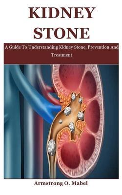 Kidney Stone: A Guide To Understanding Kidney Stone, Prevention And Treatment - Armstrong O. Mabel