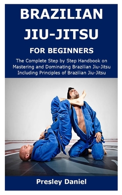 Brazilian Jiu-Jitsu for Beginners: The Complete Step by Step Handbook on Mastering and Dominating Brazilian Jiu-Jitsu Including Principles of Brazilia - Presley Daniel