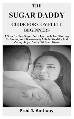 The Sugar Daddy Guide for Complete Beginners: A Step By Step Sugar Baby Approach And Strategy To Finding And Discovering A Rich, Wealthy And Caring Su - Fred J. Anthony