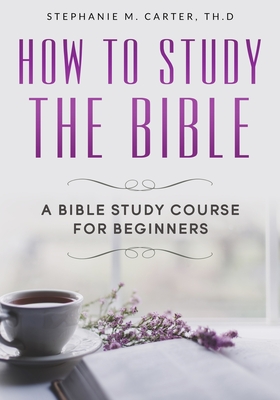 How To Study the Bible: A Bible Study Course for Beginners - Stephanie M. Carter Th D.