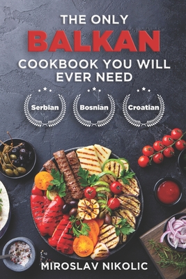 The Only Balkan Cookbook You Will Ever Need: Get Your Taste Of Balkan With 80 Plus Recipes From Serbian, Bosnian, And Croatian Cuisine - Miroslav Nikolic
