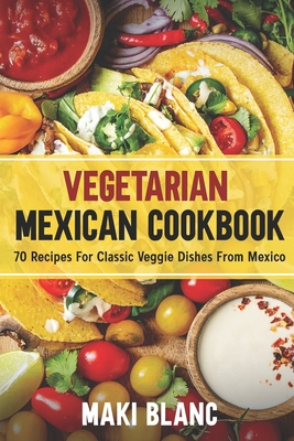 Vegetarian Mexican Cookbook: 70 Recipes For Classic Veggie Dishes From Mexico - Maki Blanc