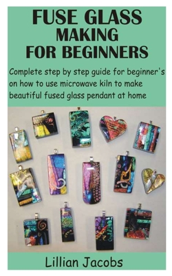 Fuse Glass Making for Beginners: Complete step by step guide for beginner's on how to use microwave kiln to make beautiful fused glass pendant at home - Lillian Jacobs