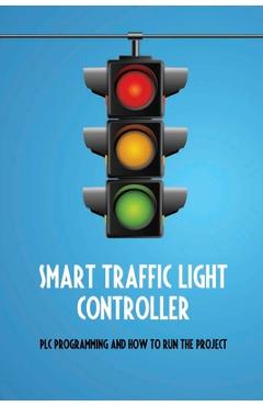 Coperta cărții 'Smart Traffic Light Controller: PLC Programming And How To Run The Project: Plc Programming - Anya Drake'