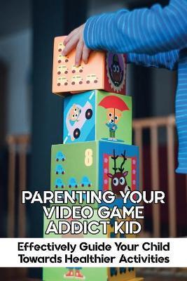 Parenting Your Video Game Addict Kid: Effectively Guide Your Child Towards Healthier Activities: Video Game Addiction Treatment - Latarsha Herbert
