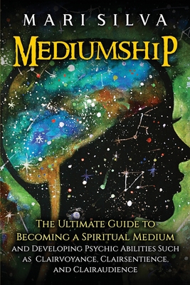 Mediumship: The Ultimate Guide to Becoming a Spiritual Medium and Developing Psychic Abilities Such as Clairvoyance, Clairsentienc - Mari Silva