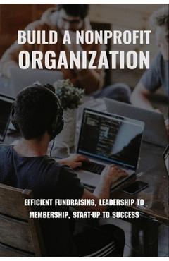 Coperta cărții 'Build A Nonprofit Organization: Efficient Fundraising, Leadership To Membership, Start-Up To Success: Non Profit'