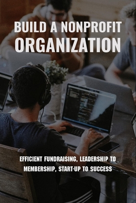 Build A Nonprofit Organization: Efficient Fundraising, Leadership To Membership, Start-Up To Success: Non Profit Organization Examples - Hugo Lokken