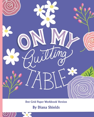 On My Quilting Table Workbook: Quilting Journal and Quilt Log (Dot Grid Paper) - Diana Shields
