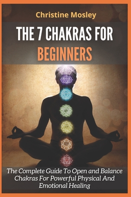The 7 Chakras for Beginners: The Complete Guide To Open and Balance Chakras For Powerful Physical And Emotional Healing - Christine Mosley