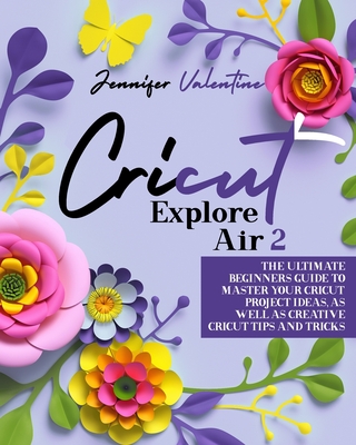 Cricut Explore Air 2: The Ultimate Beginners Guide to Master Your Cricut: Project Ideas, As Well As Creative Cricut Tips and Tricks - Jennifer Valentine