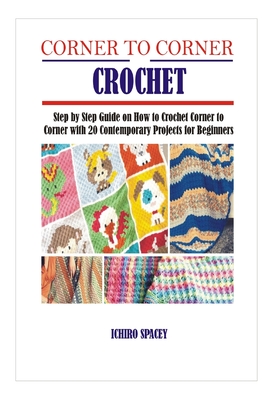 Corner to Corner Crochet: Step by Step Guide on How to Crochet Corner to Corner with 20 Contemporary Projects for Beginners - Ichiro Spacey