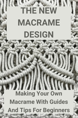 The New Macrame Design: Making Your Own Macrame With Guides And Tips For Beginners: Guide To Macrame - Eusebio Lightner