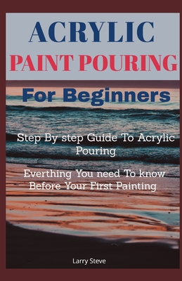 Acrylic Paint Pouring For Beginners: Step By Step Guide To Acrylic Pouring: Everthing You Need To know Before Your First Painting - Larry Steve