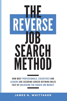 The Reverse Job Search Method: How Busy Professionals, Executives And Leaders Are Securing Career-Defining Roles Fast By Unlocking The Hidden Job Mar - James H. Whittaker