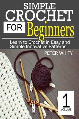 Simple Crochet for Beginners: Learn to Crochet in Easy and Simple Innovating Patterns. (1 Volume) - Peter Whity