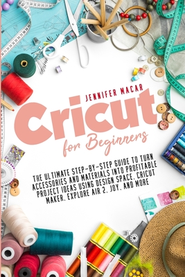 Cricut for Beginners: The Ultimate Step-by-Step Guide to Turn Accessories and Materials into Profitable Project Ideas Using Design Space, Cr - Jennifer Macar