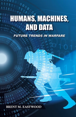 Humans, Machines, and Data: Future Trends in Warfare - Brent M. Eastwood