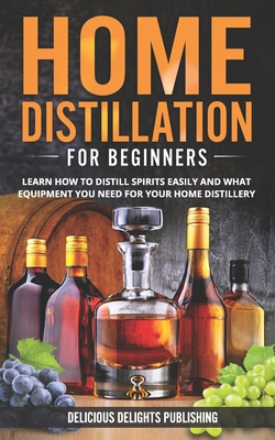 Home Distillation For Beginners: Learn How to Distill Spirits Easily and What Equipment You Need For Your Home Distillery - Delicious Delights Publishing