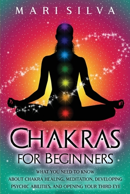 Chakras for Beginners: What You Need to Know About Chakra Healing, Meditation, Developing Psychic Abilities, and Opening Your Third Eye - Mari Silva