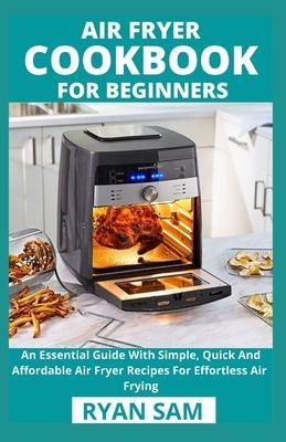 Air Fryer Cookbook For Beginners: An Essential Guide With Simple, Quick And Affordable Air Fryer Recipes For Effortless Air Frying - Ryan Sam