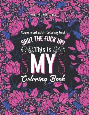 Shut The Fuck Up! This Is My Coloring Book: Swear Word Adult Coloring Book Pages with Stress Relieving and Relaxing Designs Turn your stress into succ - Heidi Heson