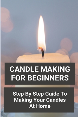 Candle Making For Beginners: Step By Step Guide To Making Your Candles At Home: Homemade Scented Candles - Jeremy Bertone