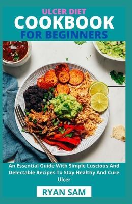 Ulcer Diet Cookbook For Beginners: An Essential Guide With Simple Luscious And Delectable Recipes To Stay Healthy And Cure Ulcer - Ryan Sam