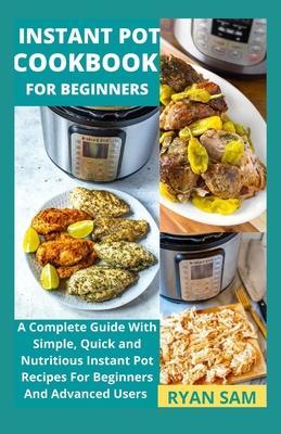 Instant Pot Cookbook For Beginners: A Complete Guide With Simple, Quick and Nutritious Instant Pot Recipes For Beginners And Advanced Users - Ryan Sam