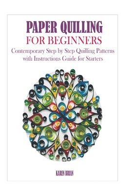 Paper Quilling for Beginners: Contemporary Step by Step Quilling Patterns with Instructions Guide for Starters - Karen Brian