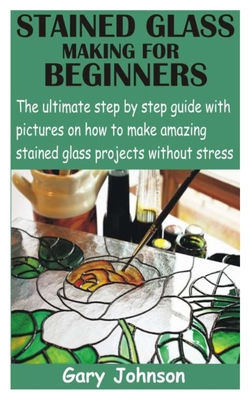 Stained Glass Making for Beginners: The ultimate step by step guide with pictures on how to make amazing stained glass projects without stress - Gary Johnson
