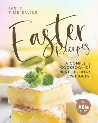 Tasty, Time-Saving Easter Recipes: A Complete Cookbook of Spring Holiday Dish Ideas! - Allie Allen