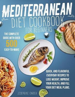 Mediterranean Diet Cookbook for Beginners: The Complete Guide With Over 500 Easy-To-Make, Quick, And Flavorful Everyday Recipes To Lose Weight, Improv - Josephine Carter