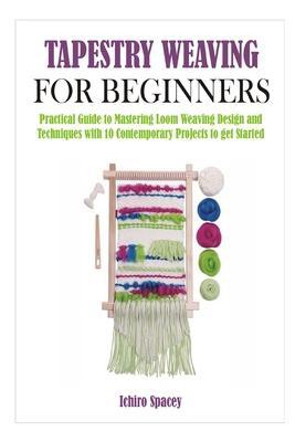 Tapestry Weaving for Beginners: Practical Guide to Mastering Loom Weaving Design and Techniques with 10 Contemporary Projects to get Started - Ichiro Spacey