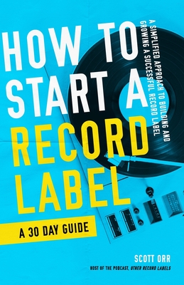 How to Start a Record Label - A 30 Day Guide: A Simplified Approach to Building and Growing a Successful Record Label - Scott Orr
