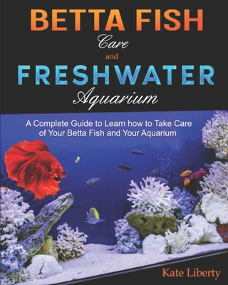 Betta Fish Care and Freshwater Aquarium: A Complete Guide to Learn How to Take Care of Your Betta Fish and Your Aquarium - Kate Liberty