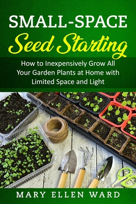 Small-Space Seed Starting: How to Inexpensively Grow All Your Garden Plants at Home with Limited Space and Light - Mary Ellen Ward