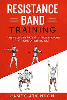 Resistance band Training: A Resistance Bands Book For Exercise At Home Or On The Go. - James Atkinson