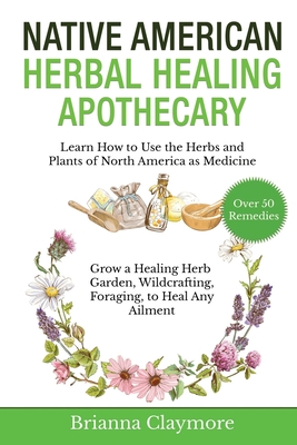 Native American Herbal Healing Apothecary: Learn How to Use the Herbs and Plants of North America as Medicine Grow a Healing Herb Garden, Wildcrafting - Brianna Claymore