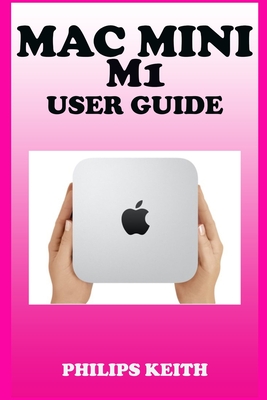 Mac Mini M1 User Guide: A Comprehensive Manual And Guide For Beginners Ands Pros. To Set Up, Connect And Master The New Apple Mac Mini 2020 Wi - Philips Keith