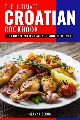 The Ultimate Croatian Cookbook: 111 Dishes From Croatia To Cook Right Now - Slavka Bodic