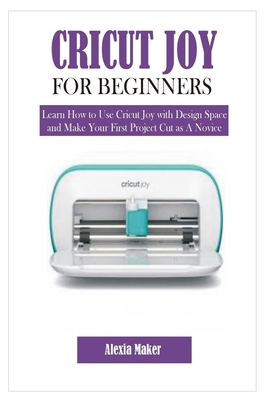Cricut Joy for Beginners: Learn How to Use Cricut Joy with Design Space and Make Your First Project Cut as A Novice - Alexia Maker