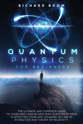 Quantum Physics for Beginners: The Ultimate and Complete Guide to Learn and Understand How Quantum Physics is Affecting Your Life, Focusing On Law of - Richard Bhom