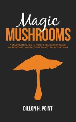 Magic Mushrooms: A Beginner's Guide to Psychedelic Mushrooms, Microdosing and Growing Psilocybin Mushrooms - Dillon H. Point