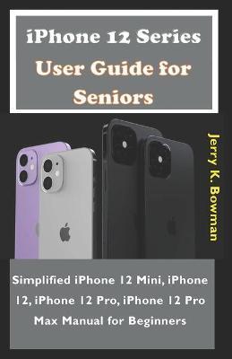 iPhone 12 Series User Guide for Seniors: Simplified iPhone 12 Mini, iPhone 12, iPhone 12 Pro, iPhone 12 Pro Max Manual for Beginners - Jerry K. Bowman