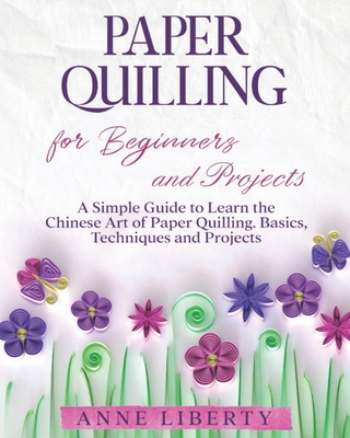 Paper Quilling for Beginners and Projects: A Simple Guide to Learn the Chinese Art of Paper Quilling. Basics, Techniques and Projects - Anne Liberty