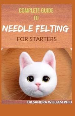 Coperta cărții 'Complete Guide to Needle Felting for Starters: Beginners Guide To Create With Wool - Dr Sandra William Ph. D.'